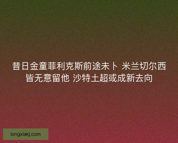 昔日金童菲利克斯前途未卜 米兰切尔西皆无意留他 沙特土超或成新去向 昔日金童菲利克斯前途未卜 米兰切尔西皆无意留他 沙特土超或成新去向