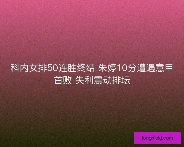 科内女排50连胜终结 朱婷10分遭遇意甲首败 失利震动排坛