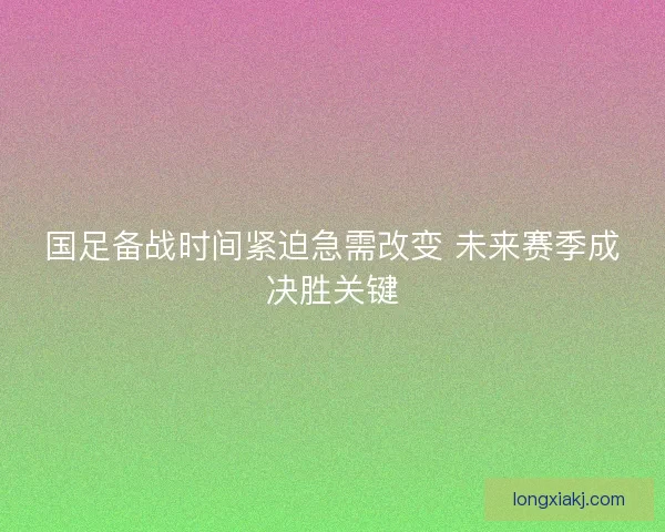 国足备战时间紧迫急需改变 未来赛季成决胜关键