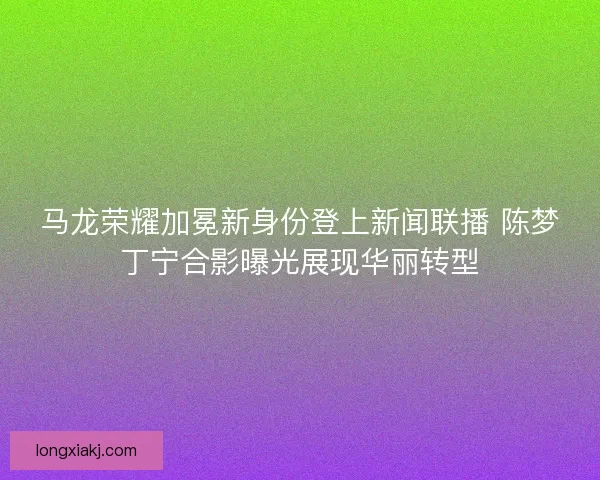 马龙荣耀加冕新身份登上新闻联播 陈梦丁宁合影曝光展现华丽转型