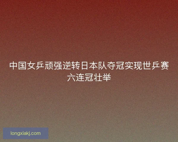 中国女乒顽强逆转日本队夺冠实现世乒赛六连冠壮举 中国女乒顽强逆转日本队夺冠实现世乒赛六连冠壮举