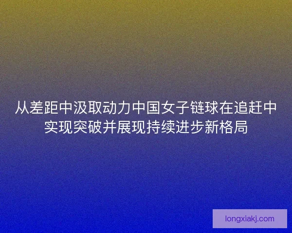 从差距中汲取动力中国女子链球在追赶中实现突破并展现持续进步新格局 从差距中汲取动力中国女子链球在追赶中实现突破并展现持续进步新格局