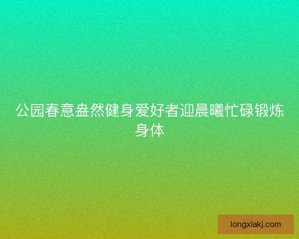 公园春意盎然健身爱好者迎晨曦忙碌锻炼身体