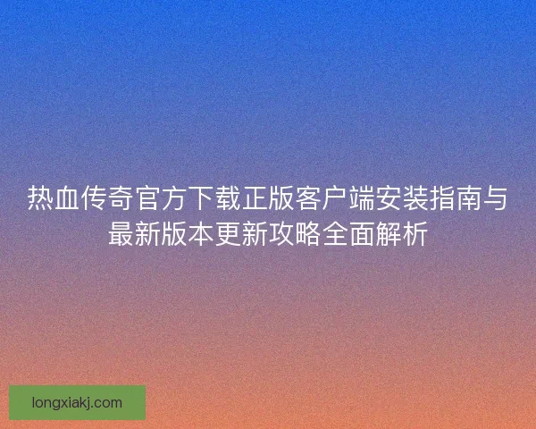热血传奇官方下载正版客户端安装指南与最新版本更新攻略全面解析 热血传奇官方下载正版客户端安装指南与最新版本更新攻略全面解析