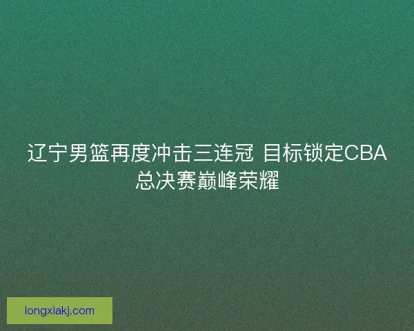 辽宁男篮再度冲击三连冠 目标锁定CBA总决赛巅峰荣耀 辽宁男篮再度冲击三连冠 目标锁定CBA总决赛巅峰荣耀