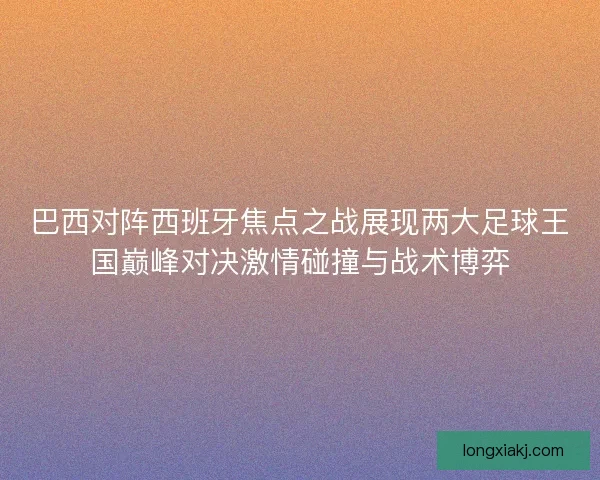 巴西对阵西班牙焦点之战展现两大足球王国巅峰对决激情碰撞与战术博弈