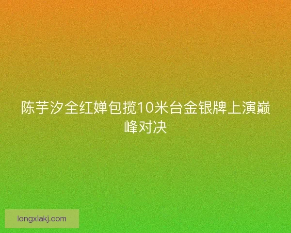 陈芋汐全红婵包揽10米台金银牌上演巅峰对决 陈芋汐全红婵包揽10米台金银牌上演巅峰对决