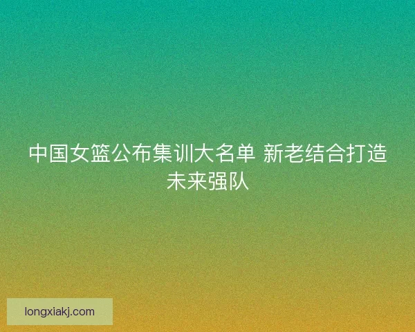 中国女篮公布集训大名单 新老结合打造未来强队 中国女篮公布集训大名单 新老结合打造未来强队