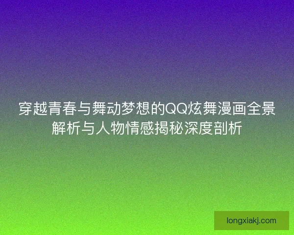 穿越青春与舞动梦想的QQ炫舞漫画全景解析与人物情感揭秘深度剖析