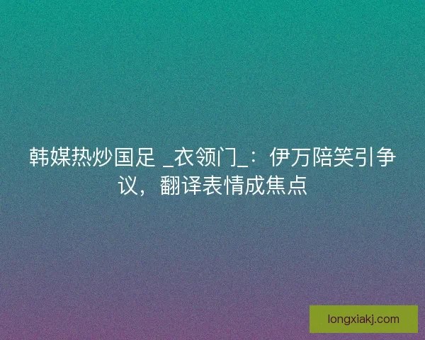 韩媒热炒国足 _衣领门_:伊万陪笑引争议,翻译表情成焦点 韩媒热炒国足 _衣领门_:伊万陪笑引争议,翻译表情成焦点