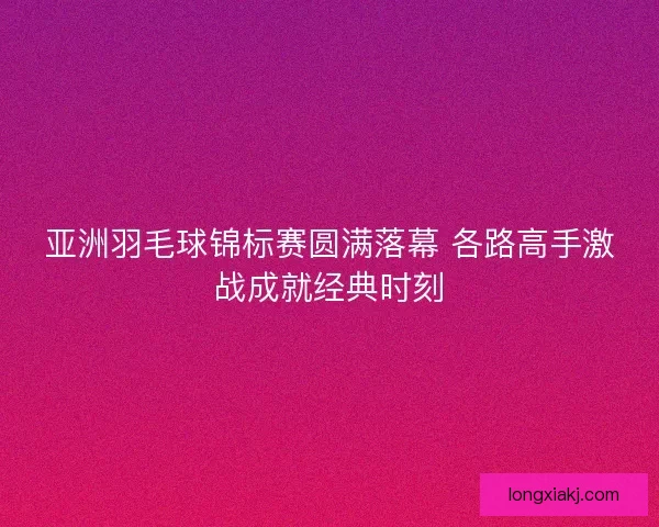 亚洲羽毛球锦标赛圆满落幕 各路高手激战成就经典时刻