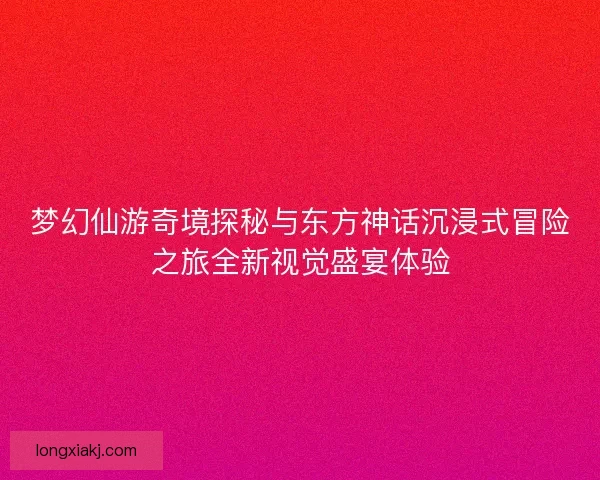 梦幻仙游奇境探秘与东方神话沉浸式冒险之旅全新视觉盛宴体验