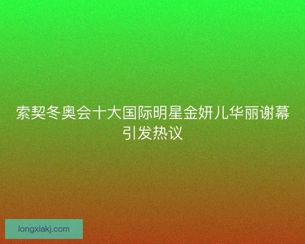 索契冬奥会十大国际明星金妍儿华丽谢幕引发热议 索契冬奥会十大国际明星金妍儿华丽谢幕引发热议