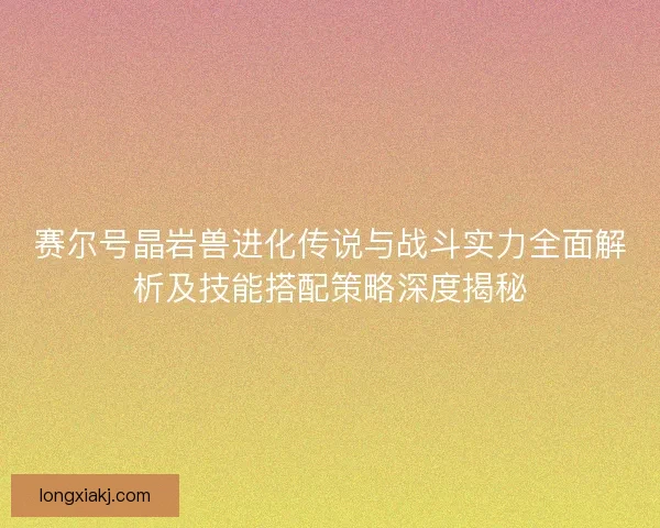 赛尔号晶岩兽进化传说与战斗实力全面解析及技能搭配策略深度揭秘