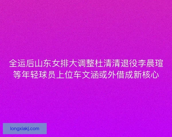 全运后山东女排大调整杜清清退役李晨瑄等年轻球员上位车文涵或外借成新核心