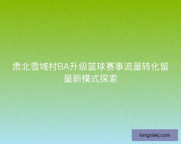 肃北雪域村BA升级篮球赛事流量转化留量新模式探索