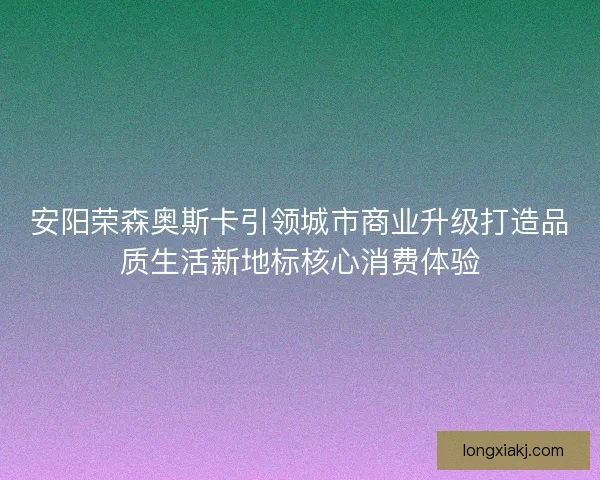 安阳荣森奥斯卡引领城市商业升级打造品质生活新地标核心消费体验 安阳荣森奥斯卡引领城市商业升级打造品质生活新地标核心消费体验