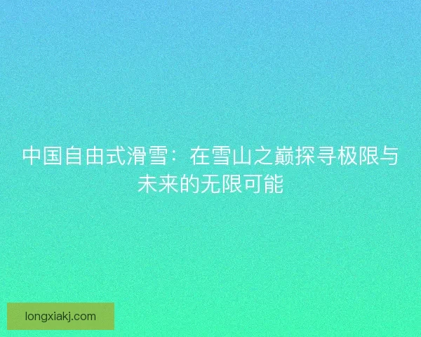 中国自由式滑雪:在雪山之巅探寻极限与未来的无限可能 中国自由式滑雪:在雪山之巅探寻极限与未来的无限可能