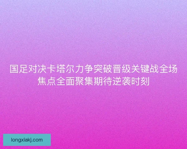 国足对决卡塔尔力争突破晋级关键战全场焦点全面聚集期待逆袭时刻