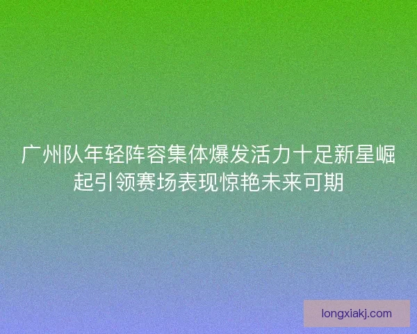 广州队年轻阵容集体爆发活力十足新星崛起引领赛场表现惊艳未来可期 广州队年轻阵容集体爆发活力十足新星崛起引领赛场表现惊艳未来可期