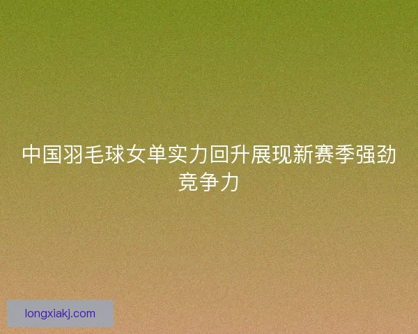 中国羽毛球女单实力回升展现新赛季强劲竞争力