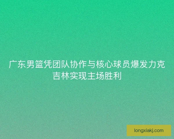 广东男篮凭团队协作与核心球员爆发力克吉林实现主场胜利