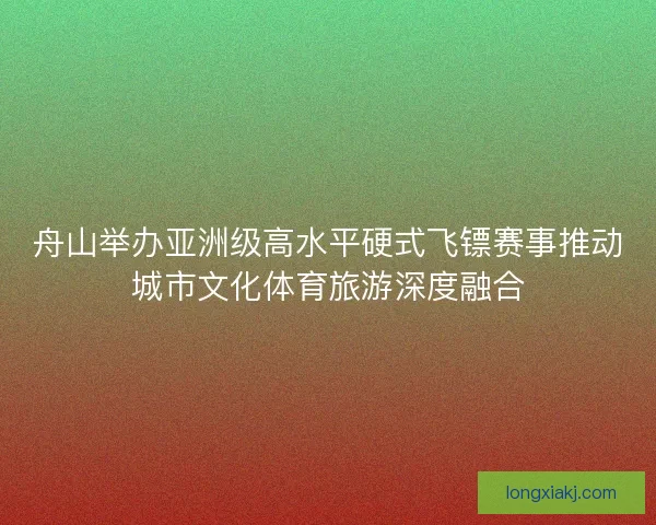 舟山举办亚洲级高水平硬式飞镖赛事推动城市文化体育旅游深度融合